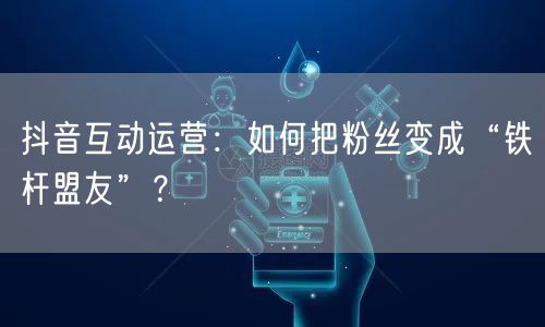 抖音互动运营:如何把粉丝变成“铁杆盟友”?