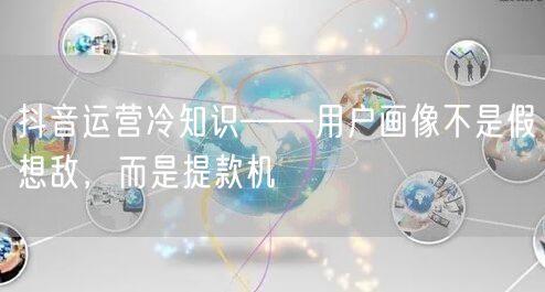 抖音运营冷知识——用户画像不是假想敌,而是提款机