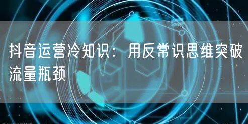 抖音运营冷知识：用反常识思维突破流量瓶颈