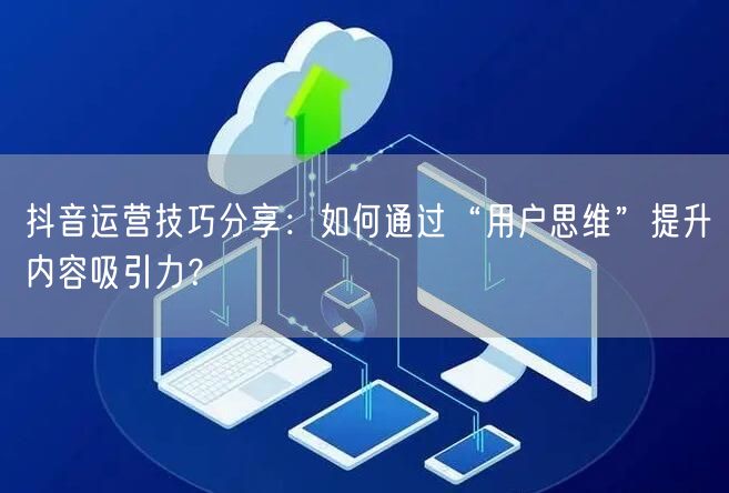 抖音运营技巧分享：如何通过“用户思维”提升内容吸引力？