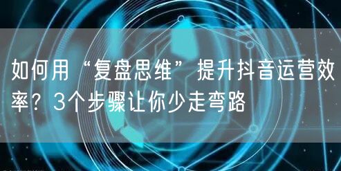 如何用“复盘思维”提升抖音运营效率？3个步骤让你少走弯路