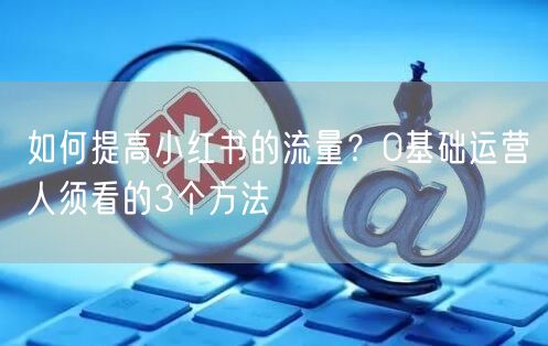 如何提高小红书的流量？0基础运营人须看的3个方法
