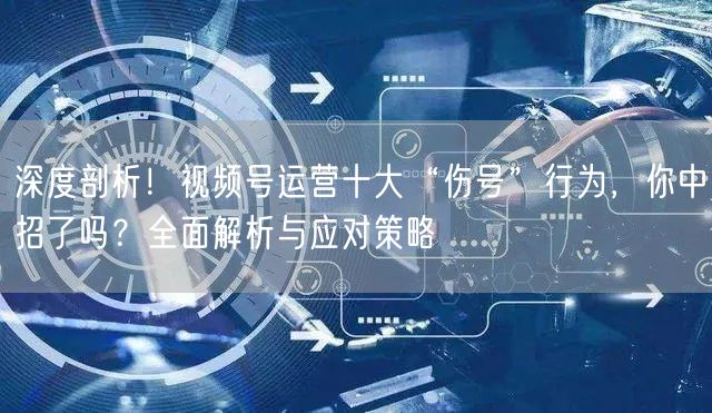 深度剖析！视频号运营十大“伤号”行为，你中招了吗？全面解析与应对策略