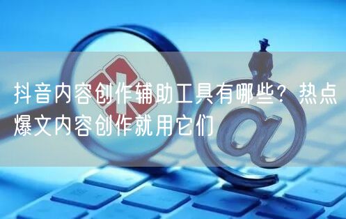 抖音内容创作辅助工具有哪些？热点爆文内容创作就用它们