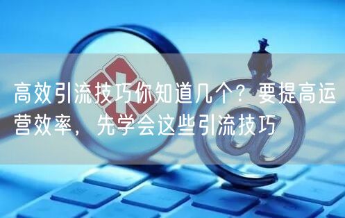 高效引流技巧你知道几个？要提高运营效率，先学会这些引流技巧