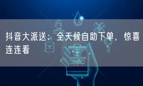 抖音大派送：全天候自助下单，惊喜连连看