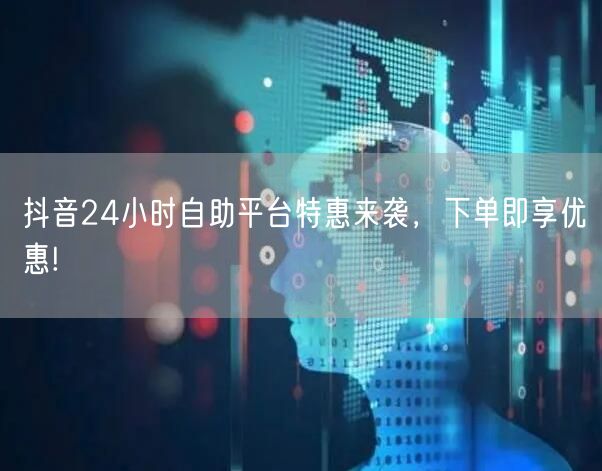 抖音24小时自助平台特惠来袭，下单即享优惠!