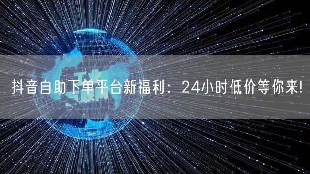 抖音自助下单平台新福利：24小时低价等你来!
