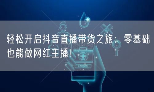 轻松开启抖音直播带货之旅：零基础也能做网红主播！