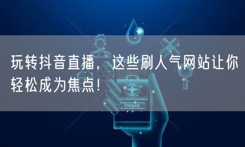 玩转抖音直播，这些刷人气网站让你轻松成为焦点！