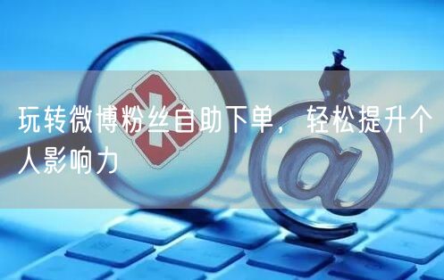 玩转微博粉丝自助下单，轻松提升个人影响力