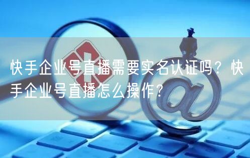 快手企业号直播需要实名认证吗？快手企业号直播怎么操作？