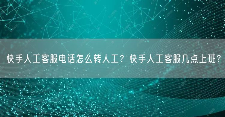 快手人工客服电话怎么转人工？快手人工客服几点上班？