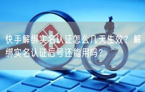 快手解绑实名认证怎么几天生效？解绑实名认证后号还能用吗？