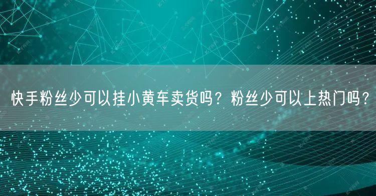 快手粉丝少可以挂小黄车卖货吗？粉丝少可以上热门吗？