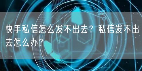 快手私信怎么发不出去？私信发不出去怎么办？