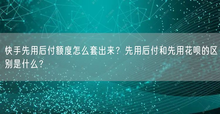 快手先用后付额度怎么套出来？先用后付和先用花呗的区别是什么？