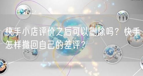 快手小店评价之后可以删除吗？快手怎样撤回自己的差评？