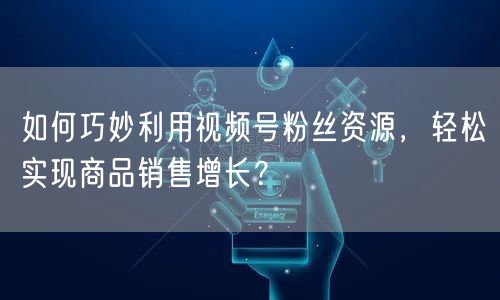 如何巧妙利用视频号粉丝资源，轻松实现商品销售增长？