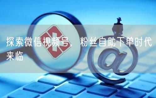探索微信视频号，粉丝自助下单时代来临
