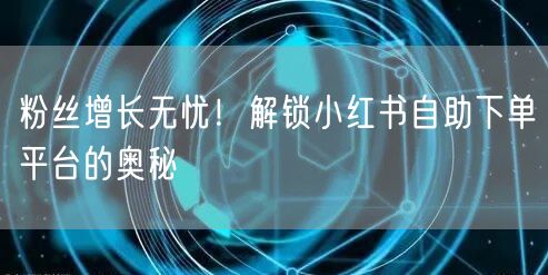 粉丝增长无忧！解锁小红书自助下单平台的奥秘