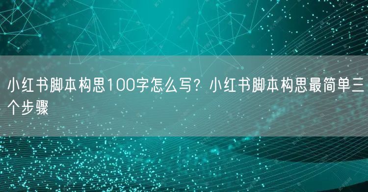 小红书脚本构思100字怎么写？小红书脚本构思最简单三个步骤