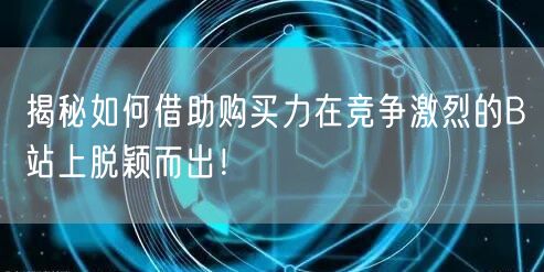 揭秘如何借助购买力在竞争激烈的B站上脱颖而出！