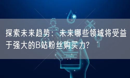 探索未来趋势：未来哪些领域将受益于强大的B站粉丝购买力?