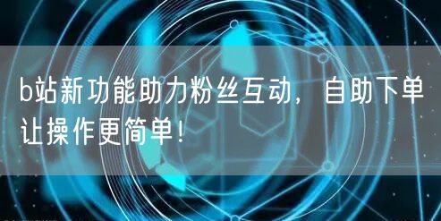 b站新功能助力粉丝互动，自助下单让操作更简单！