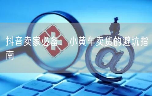 抖音卖家必备：小黄车卖货的避坑指南