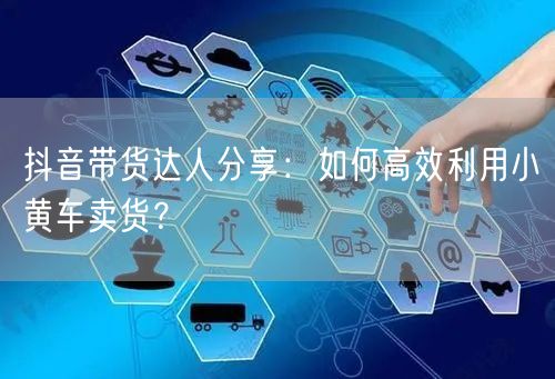 抖音带货达人分享：如何高效利用小黄车卖货？
