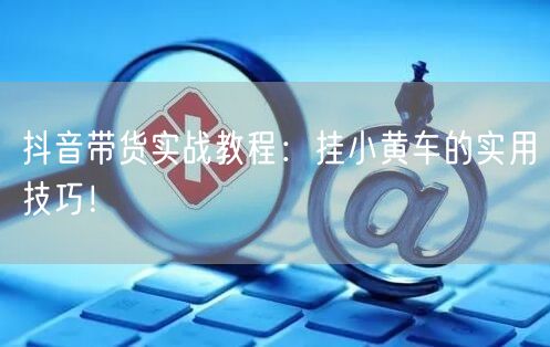 抖音带货实战教程：挂小黄车的实用技巧！