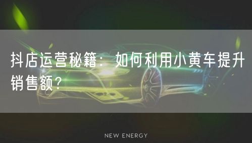 抖店运营秘籍：如何利用小黄车提升销售额？
