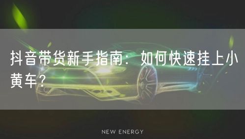 抖音带货新手指南：如何快速挂上小黄车？