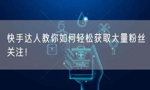 快手达人教你如何轻松获取大量粉丝关注!