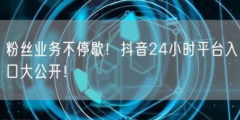 粉丝业务不停歇！抖音24小时平台入口大公开！