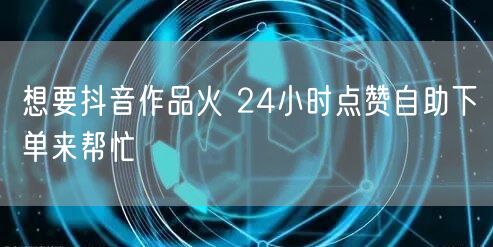 想要抖音作品火 24小时点赞自助下单来帮忙