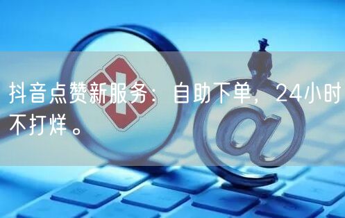 抖音点赞新服务：自助下单，24小时不打烊。