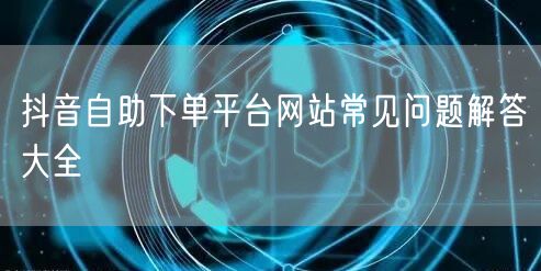 抖音自助下单平台网站常见问题解答大全