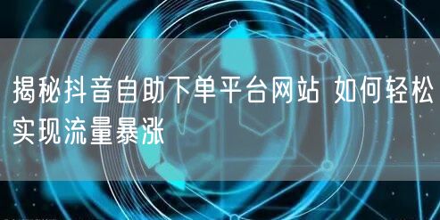 揭秘抖音自助下单平台网站 如何轻松实现流量暴涨