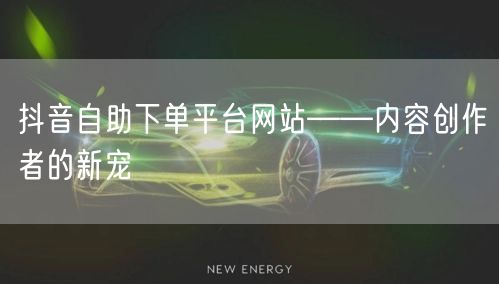 抖音自助下单平台网站——内容创作者的新宠