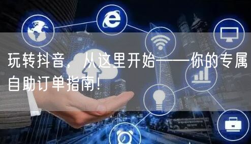 玩转抖音，从这里开始——你的专属自助订单指南！