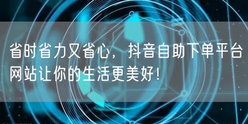 省时省力又省心，抖音自助下单平台网站让你的生活更美好！