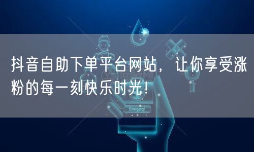 抖音自助下单平台网站，让你享受涨粉的每一刻快乐时光！
