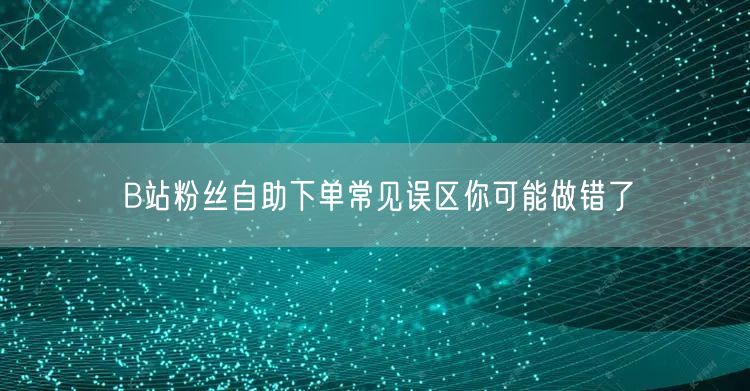 B站粉丝自助下单常见误区你可能做错了