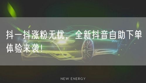 抖一抖涨粉无忧，全新抖音自助下单体验来袭！