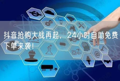 抖音抢购大战再起，24小时自助免费下单来袭！