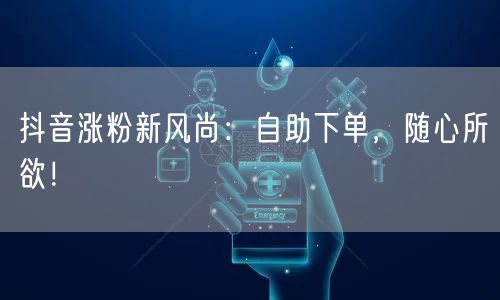 抖音涨粉新风尚：自助下单，随心所欲！