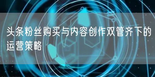 头条粉丝购买与内容创作双管齐下的运营策略