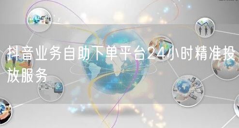 抖音业务自助下单平台24小时精准投放服务